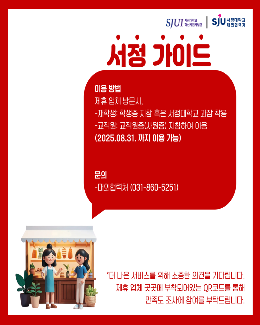 서정 가이드 이용 방법 제휴 업체 방문시, -재학생: 학생증 지참 혹은 서정대학교 과잠 착용 -교직원: 교직원증(사원증) 지참하여 이용 (2025.08.31. 까지 이용 가능)  문의 -대외협력처(031-860-5251)  *더 나은 서비스를 위해 소중한 의견을 기다립니다. 제휴 업체 곳곳에 부착되어있는 QR코드를 통해 만족도 조사에 참여를 부탁드립니다.