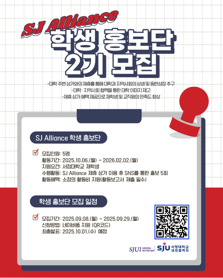 SJ Alliance 학생 홍보단 2기 모집 -대학 주변 상가와의 제휴를 통해 대학과 지역사회의 상생 및 동반성장 추구 -대학-지역사회 협력을 통한 대학 이미지 제고 -제휴 상가 혜택 제공으로 재학생 및 교직원의 만족도 향상  SJ Alliance 학생 홍보단 *모집인원: 5명 *활동기간: 2025.10.06.(월) ~ 2026.02.02.(월) *지원요건: 서정대학교 재학생 *수행활동: SJ Alliance 제휴 상가 이용 후 SNS를 통한 홍보 5회 *활동혜택: 소정의 활동비 지원(활동보고서 제출 필수)  *학생 홍보단 모집 일정  -모집기간: 2025년 9월 8일(월) ~ 2025년 9월 29일(월)  -신청방법: 네이버폼 지원(QR 또는  https://naver.me/xafoPIF2)  -최종발표: 2025년 10월 1일(수) 예정  서정대학교 혁신지원사업단(로고) 서정대학교 대외협력처(로고)