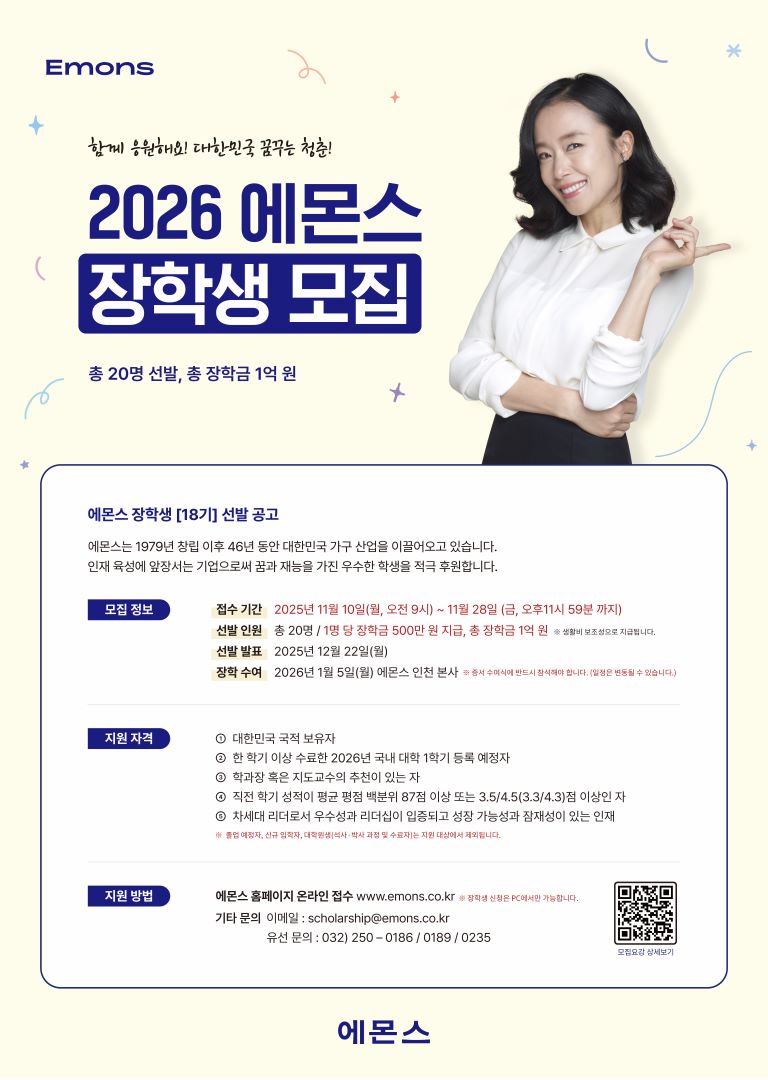 < 2026학년도 에몬스 장학생 모집 안내 >       □ 지원자격    ○ 대한민국 국적 보유자로 국내 대학 재학생 및 2026년 등록 예정자(2학년, 3학년, 4학년 이상 등록 예정자)  ○ 학과장 혹은 지도 교수의 추천이 있는 자  ○ 직전 학기 성적이 평균 평점 백분위 87점 또는 3.5/4.5(3.3/4.3)점 이상인 자  ○ 차세대 리더로서 수월성과 리더쉽이 입증되고 성장 가능성과 잠재성이 있는 우수한 인재  ※ 위 항목은 필수자격 조건으로 졸업 및 휴학 예정자, 신규 입학자, 초과 학기자, 해외대학, 교환학생, 대학원생 등은 지원 대상에서 제외됩니다.    □ 장학금액    ○ 1명 당 장학금 500만원(생활비 보조성)    □ 선발인원    ○ 총 20명  ※ 선발 결과 발표 : 2025. 12. 22.(월) 예정    □ 접수기간    ○ 2025. 11. 10.(월) 09:00 ~ 2025. 11. 28.(금) 23:59까지    □ 접수방법    ○ 온라인 접수 : 에몬스 공식홈페이지(www.emons.co.kr)을 통해 온라인 접수  ○ 서류제출 : 온라인 접수 완료 후 지원서 및 증빙 서류 원본 우편 제출  ※ 접수처 : 인천광역시 남동구 논현고잔로 47 (고잔동) (주)에몬스 홍보마케팅팀 앞    □ 추가안내사항    ○ 2026. 01. 05.(월) 에몬스 인천 본사 장학금 수여식 개최(필참)  ○ 더 자세한 내용은 에몬스 공식홈페이지(www.emons.co.kr)을 통해 확인하여 주시길 바랍니다.    □ 문의방법    ○ 이메일 : scholarship@emons.co.kr (에몬스 홍보마케팅팀 장학담당자)  ○ 유   선 : 032) 250-0186, 0189, 0235