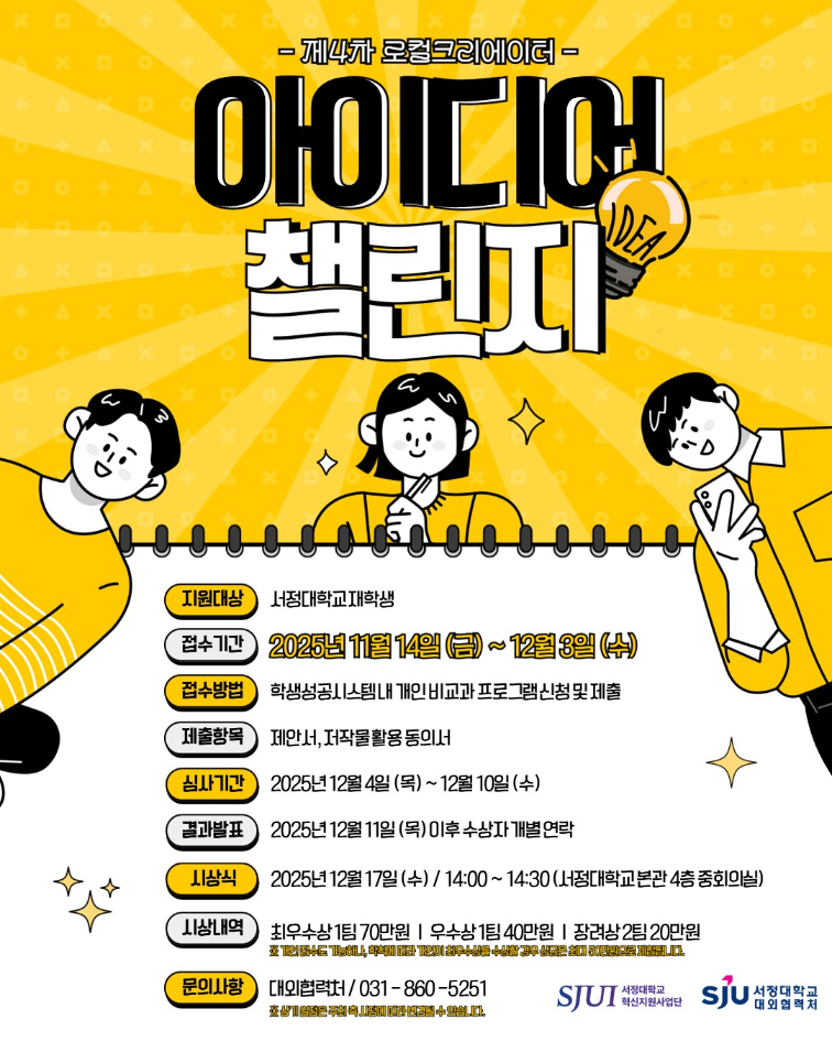 제4차 로컬크리에이터 아이디어 챌린지 개최  -목적 지역의 자원과 문화 특성을 소재로 혁신적인 아이디어를 발굴 지역과 대학의 연계 활성화를 통한 지역사회 발전기여  -지원대상: 서정대학교 재학생 -접수기간:  2025년 11월 14일(금) ~ 2025년 12월 3일(수) -접수방법: 학생성공시스템 내 개인 비교과 프로그램 신청 및 제출 -제출항목: 제안서, 저작물 활용 동의서  -심사기간: 2025년 12월 4일(목) ~ 2025년 12월 10일(수) -결과발표: 2025년 12월 11일(목) 이후 수상자 개별연락 -시 상 식: 2025.12.17.(수) 14:00 (서정대학교 본관4층 중회의실) -시상내역: 최우수상 1팀 70만원, 우수상 1팀 40만원, 장려상 2팀 20만원             ※개인 접수도 가능하나, 학칙에 따라 개인이 최우수상을 수상할 경우               상금은 최대 50만원으로 제한됩니다. -문의사항: 대외협력처 031-860-5251  ※ 상기 일정은 주최 측 사정에 따라 변경될 수 있습니다.  주최 서정대학교 혁신지원사업단 주관 서정대학교 대외협력처