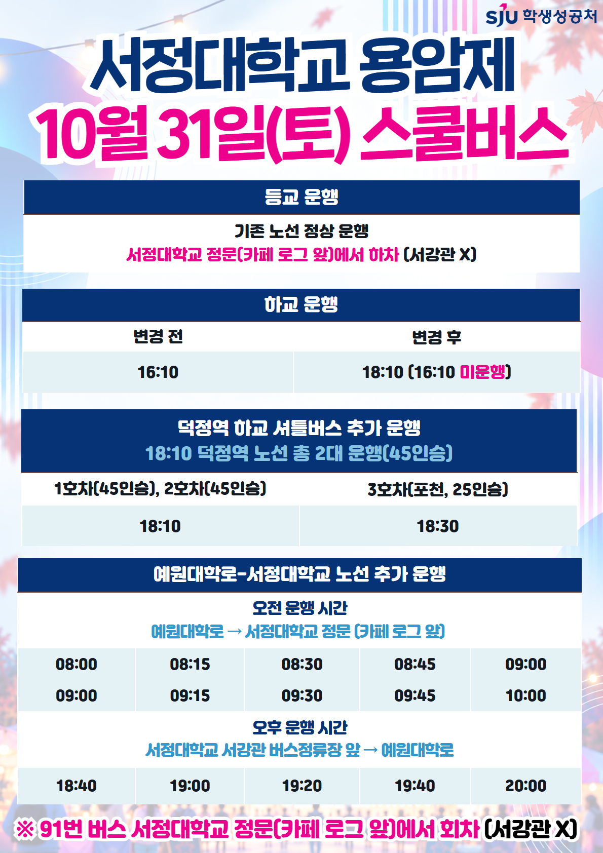[2026.10.31.(토) 하교 스쿨버스 시간 변경]    ▶ 기존: 16:10 → 18:10 변경(전체 노선)   ▶ 18시 이후 덕정역 방면 추가 운행 시간: 18:10(2대), 18:30(포천, 25인승)    [2026.11.01.(토) 예원대학로-서정대학교 노선 추가 운행]     ▶ 오전 - 예원대학로→서정대학교 정문(카페 로그 앞) : 08:00, 08:15, 08:30, 08:45, 09:00, 09:00, 09:15, 09:30, 09:45, 10:00    ▶ 오후 - 서정대학교 서강관 버스정류장 앞→예원예대 : 18:40, 19:00, 19:20, 19:40, 20:00