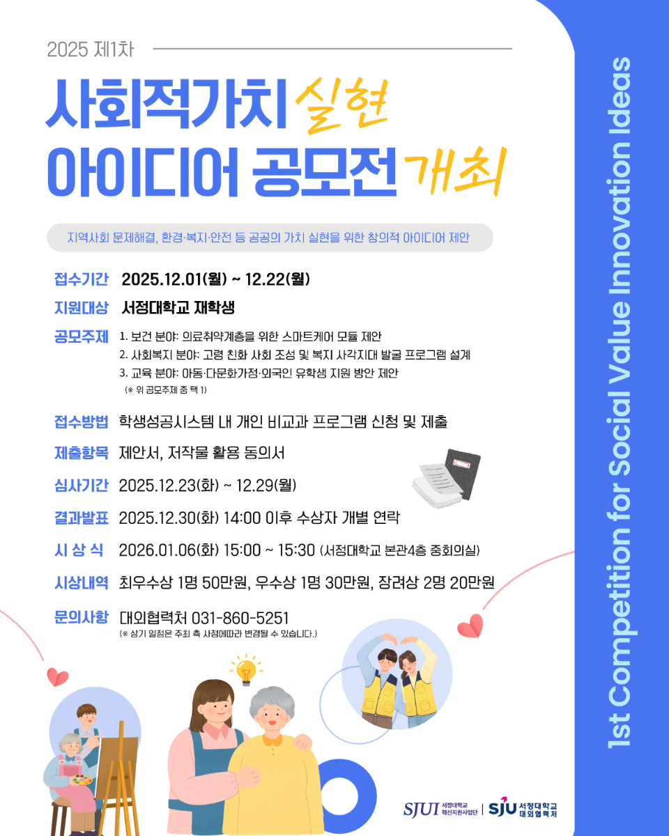 1st Competition for Social Value Innovation Ideas 제1차 사회적가치실현 아이디어 공모전 개최 -지역사회 문제 해결, 환경·복지·안전 등 공공의 가치 실현을 위한 창의적 아이디어 제안- -접수기간: 2025년 12월 1일(월) ~ 2025년 12월 22일(월) -지원대상: 서정대학교 재학생 -공모주제 1. 보건 분야: 의료취약계층을 위한 스마트케어 모듈 제안 2. 사회복지 분야: 고령 친화 사회 조성 및 복지 사각지대 발굴 프로그램 설계 3. 교육 분야: 아동·다문화가정·외국인 유학생 지원 방안 제안 (*위 공모주제 중 택1) -접수방법: 학생성공시스템 내 개인 비교과 프로그램 신청 및 제출 -제출항목: 제안서, 저작물 활용 동의서 -심사기간: 2025년 12월 23일(화) ~ 2025년 12월 29일(월) -결과발표: 2025년 12월 30일(화) 14:00 이후 수상자 개별 연락 -시 상 식: 2026년 1월 6일(화) 15:00~15:30 (서정대학교 본관4층 중회의실) -시상내역: 최우수상 1명 50만원, 우수상 1명 30만원, 장려상 2명 20만원 -문의사항: 대외협력처 031-860-5251 ※ 상기 일정은 주최 측 사정에 따라 변경될 수 있습니다. 주최 서정대학교 혁신지원사업단(로고) 주관 서정대학교 대외협력처(로고)